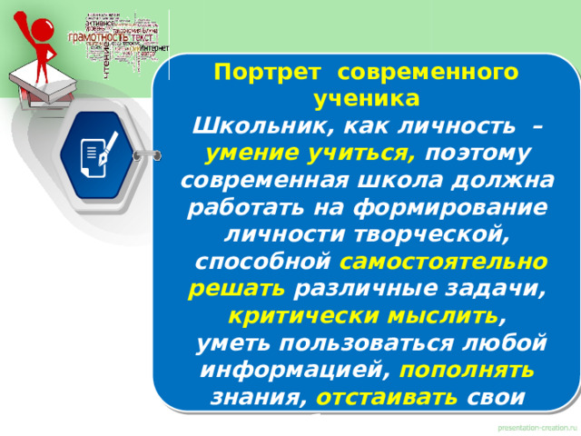Портрет современного ученика Школьник, как личность – умение учиться, поэтому современная школа должна работать на формирование личности творческой,  способной самостоятельно решать различные задачи,  критически мыслить ,  уметь пользоваться любой информацией, пополнять  знания,  отстаивать  свои убеждения, саморазвиваться, применять знания на практике, то есть образование нацелено на развитие функциональной грамотности, когда теоретические знания должны использоваться в повседневной жизни. 