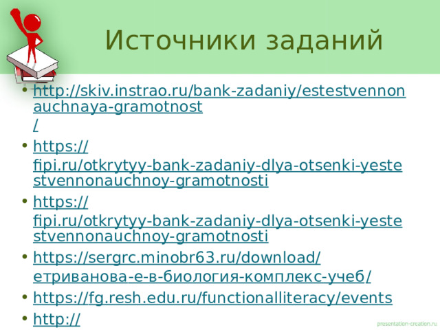 Источники заданий http://skiv.instrao.ru/bank-zadaniy/estestvennonauchnaya-gramotnost / https:// fipi.ru/otkrytyy-bank-zadaniy-dlya-otsenki-yestestvennonauchnoy-gramotnosti https:// fipi.ru/otkrytyy-bank-zadaniy-dlya-otsenki-yestestvennonauchnoy-gramotnosti https://sergrc.minobr63.ru/download/ етриванова -е-в-биология-комплекс-учеб / https:// fg.resh.edu.ru/functionalliteracy/events http:// vostochs.ucoz.ru/2019i2020ug/Trahuk/trachuk_n_i_zadanija_po_biologii_i_khimii.pdf 