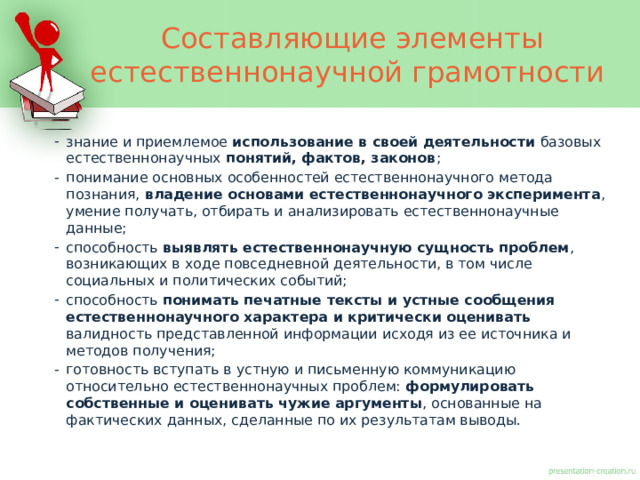 Составляющие элементы естественнонаучной грамотности знание и приемлемое использование в своей деятельности базовых естественнонаучных понятий, фактов, законов ; понимание основных особенностей естественнонаучного метода познания, владение основами естественнонаучного эксперимента , умение получать, отбирать и анализировать естественнонаучные данные; способность выявлять естественнонаучную сущность проблем , возникающих в ходе повседневной деятельности, в том числе социальных и политических событий; способность понимать печатные тексты и устные сообщения естественнонаучного характера и критически оценивать валидность представленной информации исходя из ее источника и методов получения; готовность вступать в устную и письменную коммуникацию относительно естественнонаучных проблем: формулировать собственные и оценивать чужие аргументы , основанные на фактических данных, сделанные по их результатам выводы. 