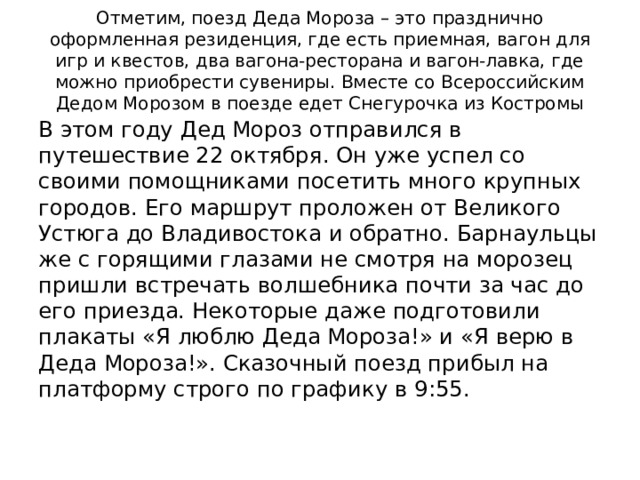 Отметим, поезд Деда Мороза – это празднично оформленная резиденция, где есть приемная, вагон для игр и квестов, два вагона-ресторана и вагон-лавка, где можно приобрести сувениры. Вместе со Всероссийским Дедом Морозом в поезде едет Снегурочка из Костромы В этом году Дед Мороз отправился в путешествие 22 октября. Он уже успел со своими помощниками посетить много крупных городов. Его маршрут проложен от Великого Устюга до Владивостока и обратно. Барнаульцы же с горящими глазами не смотря на морозец пришли встречать волшебника почти за час до его приезда. Некоторые даже подготовили плакаты «Я люблю Деда Мороза!» и «Я верю в Деда Мороза!». Сказочный поезд прибыл на платформу строго по графику в 9:55. 