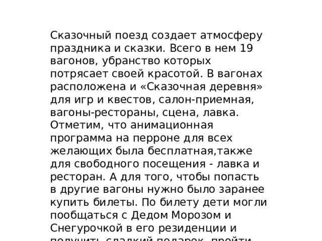 Сказочный поезд создает атмосферу праздника и сказки. Всего в нем 19 вагонов, убранство которых потрясает своей красотой. В вагонах расположена и «Сказочная деревня» для игр и квестов, салон-приемная, вагоны-рестораны, сцена, лавка. Отметим, что анимационная программа на перроне для всех желающих была бесплатная,также для свободного посещения - лавка и ресторан. А для того, чтобы попасть в другие вагоны нужно было заранее купить билеты. По билету дети могли пообщаться с Дедом Морозом и Снегурочкой в его резиденции и получить сладкий подарок, пройти квест от аниматоров, поучаствовать в чаепитии, а также сделать фотографии.Читайте на WWW.ALT.KP.RU: https://www.alt.kp.ru/daily/27476.5/4683142/ 