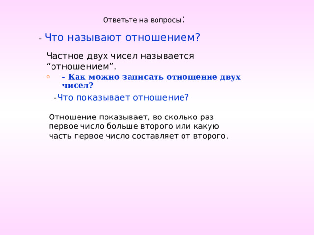 Ответьте на вопросы : - Что называют отношением? Частное двух чисел называется “отношением”. - Как можно записать отношение двух чисел? - Что показывает отношение? Отношение показывает, во сколько раз первое число больше второго или какую часть первое число составляет от второго. 