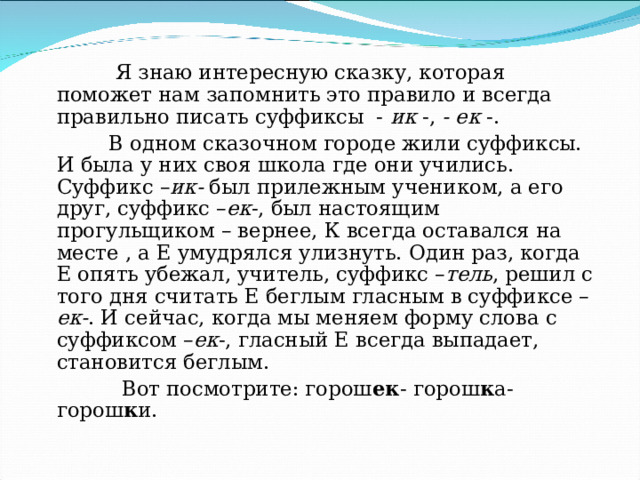  Я знаю интересную сказку, которая поможет нам запомнить это правило и всегда правильно писать суффиксы - ик -, - ек -.  В одном сказочном городе жили суффиксы. И была у них своя школа где они учились. Суффикс – ик- был прилежным учеником, а его друг, суффикс – ек -, был настоящим прогульщиком – вернее, К всегда оставался на месте , а Е умудрялся улизнуть. Один раз, когда Е опять убежал, учитель, суффикс – тель , решил с того дня считать Е беглым гласным в суффиксе – ек- . И сейчас, когда мы меняем форму слова с суффиксом – ек -, гласный Е всегда выпадает, становится беглым.  Вот посмотрите: горош ек - горош к а- горош к и. 