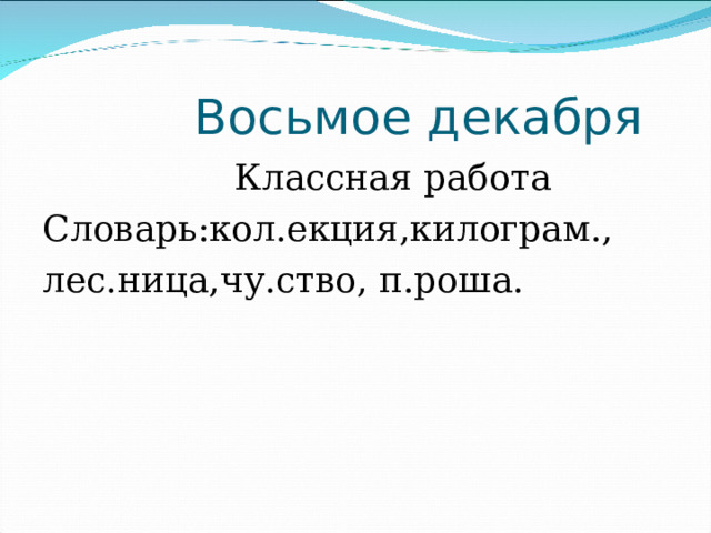  Восьмое декабря  Классная работа Словарь:кол.екция,килограм., лес.ница,чу.ство, п.роша. 
