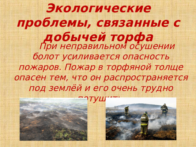 Экологические проблемы, связанные с добычей торфа  При неправильном осушении болот усиливается опасность пожаров. Пожар в торфяной толще опасен тем, что он распространяется под землёй и его очень трудно потушить. 