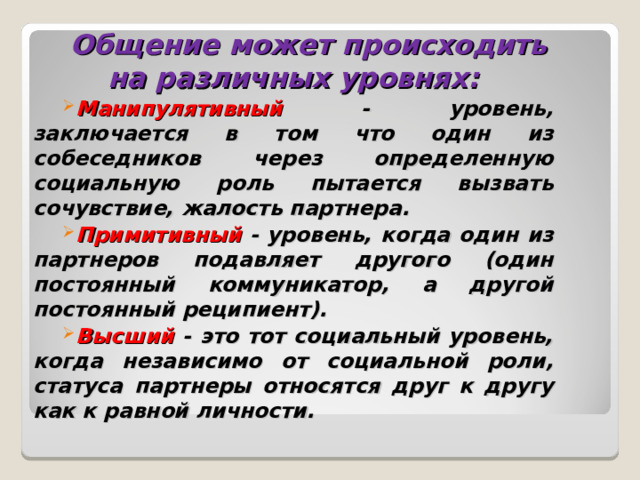 Общение может происходить на различных уровнях: Манипулятивный - уровень, заключается в том что один из собеседников через определенную социальную роль пытается вызвать сочувствие, жалость партнера. Примитивный - уровень, когда один из партнеров подавляет другого (один постоянный коммуникатор, а другой постоянный реципиент). Высший - это тот социальный уровень, когда независимо от социальной роли, статуса партнеры относятся друг к другу как к равной личности. 