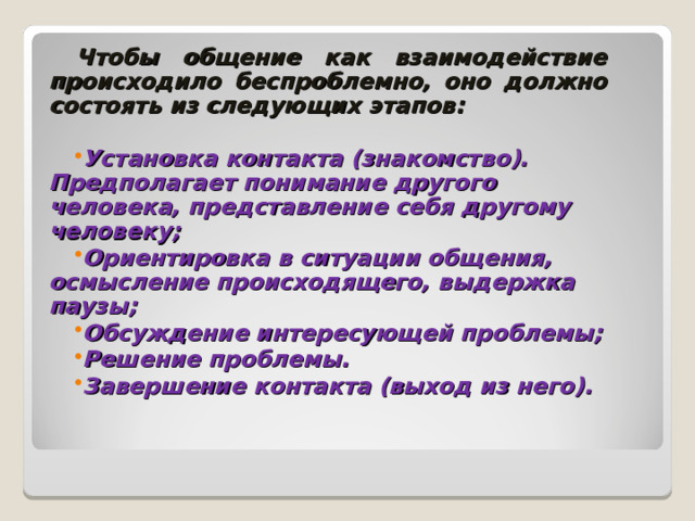 Чтобы общение как взаимодействие происходило беспроблемно, оно должно состоять из следующих этапов: Установка контакта (знакомство). Предполагает понимание другого человека, представление себя другому человеку; Ориентировка в ситуации общения, осмысление происходящего, выдержка паузы; Обсуждение интересующей проблемы; Решение проблемы. Завершение контакта (выход из него).  