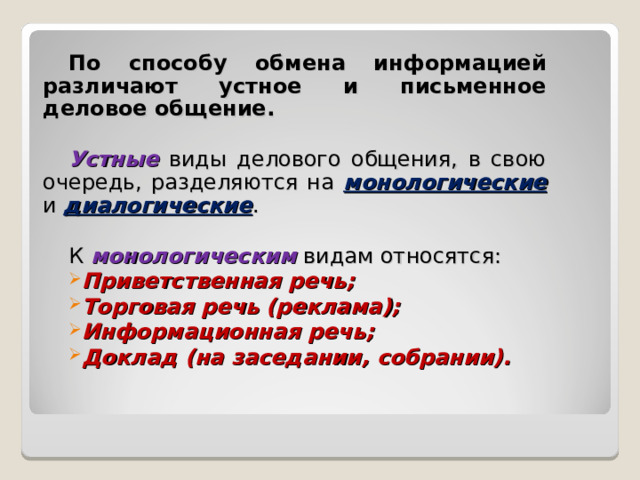 По способу обмена информацией различают устное и письменное деловое общение.  Устные виды делового общения, в свою очередь, разделяются на  монологические  и диалогические . К монологическим видам относятся: Приветственная речь; Торговая речь (реклама); Информационная речь; Доклад (на заседании, собрании). 