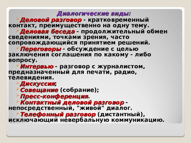 Диалогические виды: Деловой разговор - кратковременный контакт, преимущественно на одну тему. Деловая беседа - продолжительный обмен сведениями, точками зрения, часто сопровождающийся принятием решений. Переговоры - обсуждение с целью заключения соглашения по какому - либо вопросу. Интервью - разговор с журналистом, предназначенный для печати, радио, телевидения. Дискуссия ; Совещание (собрание); Пресс-конференция . Контактный деловой разговор - непосредственный, 