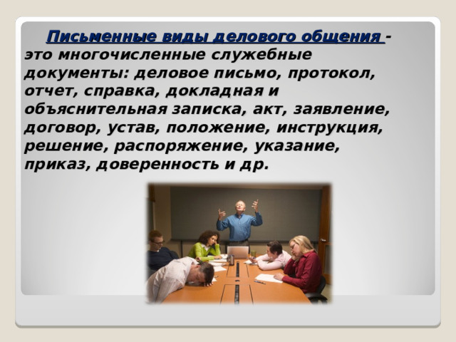 Письменные виды делового общения - это многочисленные служебные документы: деловое письмо, протокол, отчет, справка, докладная и объяснительная записка, акт, заявление, договор, устав, положение, инструкция, решение, распоряжение, указание, приказ, доверенность и др.   