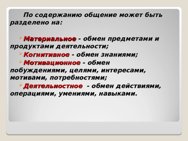    По содержанию общение может быть разделено на:  Материальное - обмен предметами и продуктами деятельности; Когнитивное - обмен знаниями; Мотивационное - обмен побуждениями, целями, интересами, мотивами, потребностями; Деятельностное - обмен действиями, операциями, умениями, навыками.  