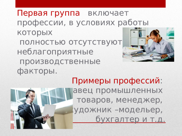 Первая  группа включает профессии, в условиях работы которых  полностью отсутствуют неблагоприятные  производственные факторы. Примеры профессий : продавец промышленных товаров, менеджер, художник –модельер, бухгалтер и т.д. 