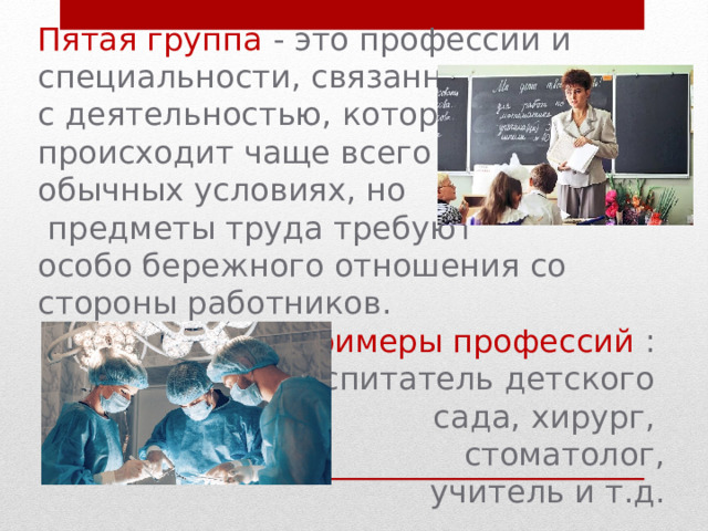 Пятая группа - это профессии и специальности, связанные с деятельностью, которая происходит чаще всего в обычных условиях, но  предметы труда требуют особо бережного отношения со стороны работников. Примеры профессий : воспитатель детского сада,  хирург, стоматолог,  учитель  и т.д. 