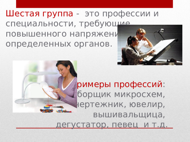 Шестая группа - это профессии и специальности, требующие повышенного напряжения определенных органов. Примеры профессий : сборщик микросхем, чертежник, ювелир, вышивальщица, дегустатор, певец и т.д. 