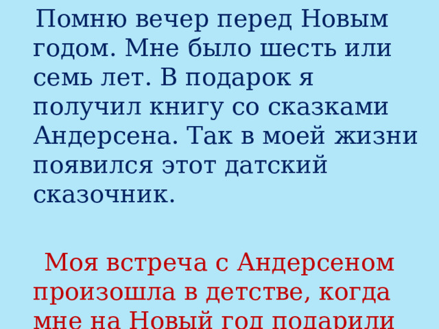  Помню вечер перед Новым годом. Мне было шесть или семь лет. В подарок я получил книгу со сказками Андерсена. Так в моей жизни появился этот датский сказочник.  Моя встреча с Андерсеном произошла в детстве, когда мне на Новый год подарили книгу с его сказками. 