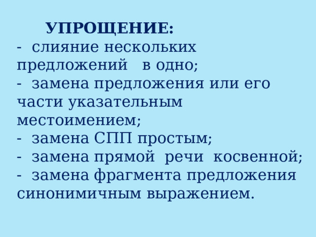    УПРОЩЕНИЕ:   - слияние нескольких предложений в одно;  - замена предложения или его части указательным местоимением;  - замена СПП простым;  - замена прямой  речи  косвенной;  - замена фрагмента предложения синонимичным выражением.   