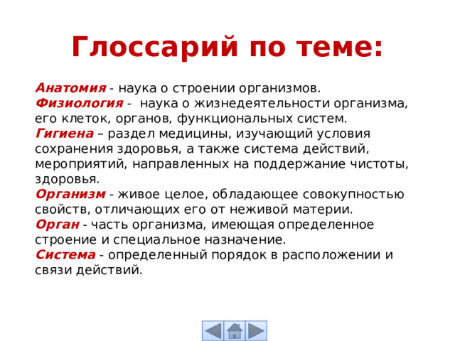 Глоссарий по теме: Анатомия  - наука о строении организмов. Физиология  - наука о жизнедеятельности организма, его клеток, органов, функциональных систем. Гигиена  – раздел медицины, изучающий условия сохранения здоровья, а также система действий, мероприятий, направленных на поддержание чистоты, здоровья. Организм  - живое целое, обладающее совокупностью свойств, отличающих его от неживой материи. Орган  - часть организма, имеющая определенное строение и специальное назначение. Система  - определенный порядок в расположении и связи действий. 