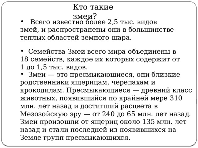  Кто такие змеи?  Всего известно более 2,5 тыс. видов змей, и распространены они в большинстве теплых областей земного шара.  Семейства Змеи всего мира объединены в 18 семейств, каждое их которых содержит от 1 до 1,5 тыс. видов.  Змеи — это пресмыкающиеся, они близкие родственники ящерицам, черепахам и крокодилам. Пресмыкающиеся — древний класс животных, появившийся по крайней мере 310 млн. лет назад и достигший расцвета в Мезозойскую эру — от 240 до 65 млн. лет назад. Змеи произошли от ящериц около 135 млн. лет назад и стали последней из появившихся на Земле групп пресмыкающихся. 