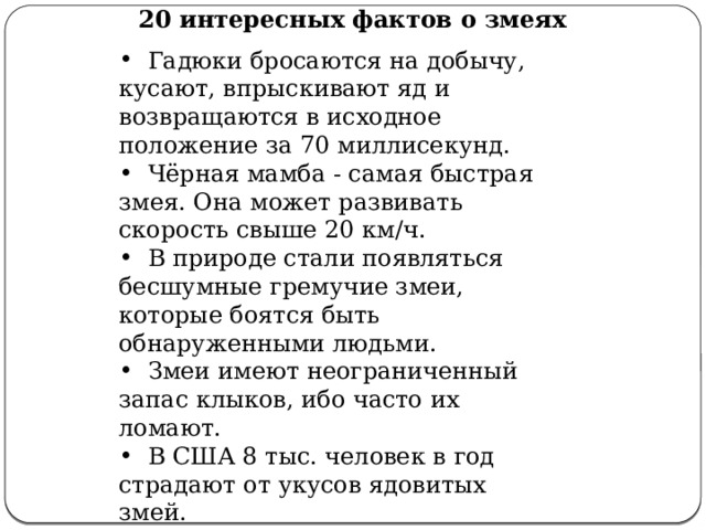 20 интересных фактов о змеях  Гадюки бросаются на добычу, кусают, впрыскивают яд и возвращаются в исходное положение за 70 миллисекунд.  Чёрная мамба - самая быстрая змея. Она может развивать скорость свыше 20 км/ч.  В природе стали появляться бесшумные гремучие змеи, которые боятся быть обнаруженными людьми.  Змеи имеют неограниченный запас клыков, ибо часто их ломают.  В США 8 тыс. человек в год страдают от укусов ядовитых змей.  Любимая пища королевской кобры - змеи. 