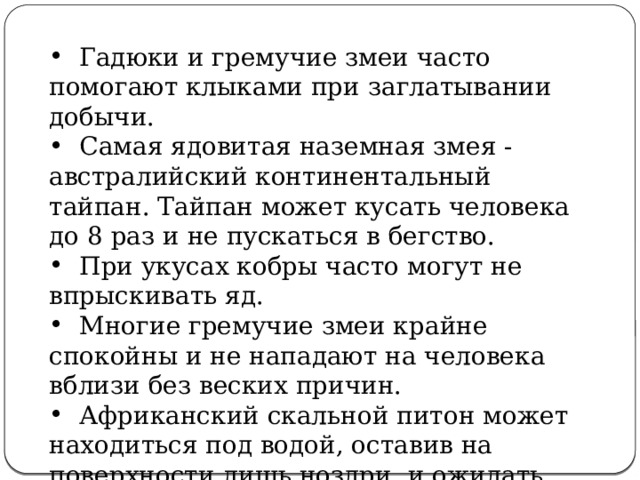  Гадюки и гремучие змеи часто помогают клыками при заглатывании добычи.  Самая ядовитая наземная змея - австралийский континентальный тайпан. Тайпан может кусать человека до 8 раз и не пускаться в бегство.  При укусах кобры часто могут не впрыскивать яд.  Многие гремучие змеи крайне спокойны и не нападают на человека вблизи без веских причин.  Африканский скальной питон может находиться под водой, оставив на поверхности лишь ноздри, и ожидать добычу . 