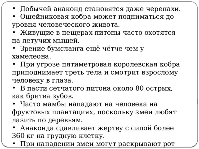  Добычей анаконд становятся даже черепахи.  Ошейниковая кобра может подниматься до уровня человеческого живота.  Живущие в пещерах питоны часто охотятся на летучих мышей.  Зрение бумсланга ещё чётче чем у хамелеона.  При угрозе пятиметровая королевская кобра приподнимает треть тела и смотрит взрослому человеку в глаза.  В пасти сетчатого питона около 80 острых, как бритва зубов.  Часто мамбы нападают на человека на фруктовых плантациях, поскольку змеи любят лазить по деревьям.  Анаконда сдавливает жертву с силой более 360 кг на грудную клетку.  При нападении змеи могут раскрывают рот на 180 градусов. 