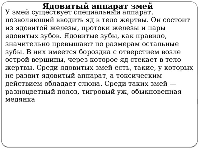 Ядовитый аппарат змей У змей существует специальный аппарат, позволяющий вводить яд в тело жертвы. Он состоит из ядовитой железы, протоки железы и пары ядовитых зубов. Ядовитые зубы, как правило, значительно превышают по размерам остальные зубы. В них имеется бороздка с отверстием возле острой вершины, через которое яд стекает в тело жертвы. Среди ядовитых змей есть, такие, у которых не развит ядовитый аппарат, а токсическим действием обладает слюна. Среди таких змей — разноцветный полоз, тигровый уж, обыкновенная медянка 