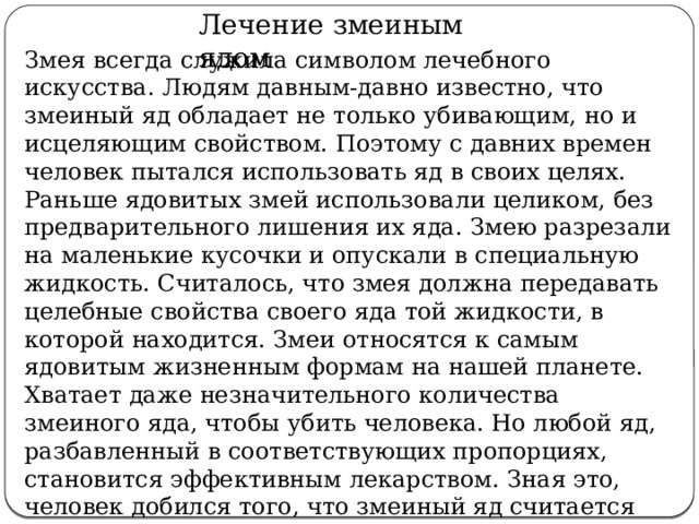  Лечение змеиным ядом Змея всегда служила символом лечебного искусства. Людям давным-давно известно, что змеиный яд обладает не только убивающим, но и исцеляющим свойством. Поэтому с давних времен человек пытался использовать яд в своих целях. Раньше ядовитых змей использовали целиком, без предварительного лишения их яда. Змею разрезали на маленькие кусочки и опускали в специальную жидкость. Считалось, что змея должна передавать целебные свойства своего яда той жидкости, в которой находится. Змеи относятся к самым ядовитым жизненным формам на нашей планете. Хватает даже незначительного количества змеиного яда, чтобы убить человека. Но любой яд, разбавленный в соответствующих пропорциях, становится эффективным лекарством. Зная это, человек добился того, что змеиный яд считается серьезным медицинским препаратом, который помогает при многих болезнях и из которого можно черпать новые силы. 