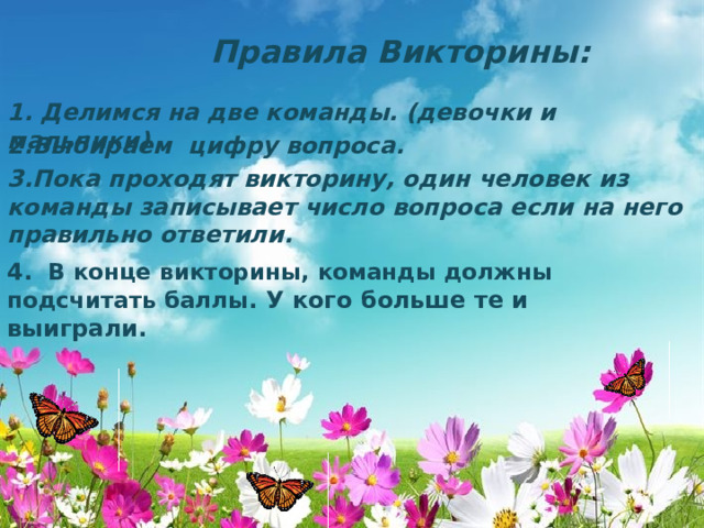 Правила Викторины: 1. Делимся на две команды. (девочки и мальчики) 2.Выбираем цифру вопроса. 3.Пока проходят викторину, один человек из команды записывает число вопроса если на него правильно ответили. 4. В конце викторины, команды должны подсчитать баллы . У кого больше те и выиграли. 