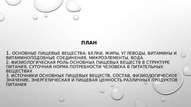     План   1. Основные пищевые вещества: белки, жиры, углеводы, витамины и витаминоподобные соединения, микроэлементы, вода.  2. Физиологическая роль основных пищевых веществ в структуре питания, суточная норма потребности человека в питательных веществах  3. Источники основных пищевых веществ, состав, физиологическое значение, энергетическая и пищевая ценность различных продуктов питания   