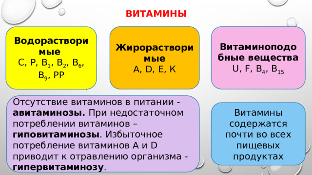 витамины Жирорастворимые Витаминоподобные вещества А, D, Е, К U, F, В 4 , В 15 Водорастворимые С, Р, В 1 , В 2 , В 6 , В 9 , РР . Отсутствие витаминов в питании - авитаминозы. При недостаточном потреблении витаминов – гиповитаминозы . Избыточное потребление витаминов А и D приводит к отравлению организма - гипервитаминозу . Витамины содержатся почти во всех пищевых продуктах 