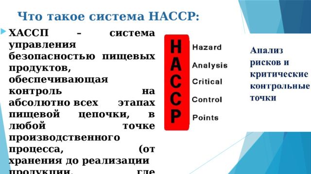 Что такое система HACCP: ХАССП – система управления безопасностью пищевых продуктов, обеспечивающая контроль на абсолютно всех этапах пищевой цепочки, в любой точке производственного процесса, (от хранения до реализации продукции, где существует вероятность возникновения опасной ситуации. 