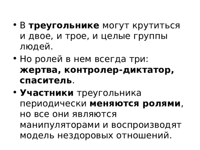 В  треугольнике могут крутиться и двое, и трое, и целые группы людей. Но ролей в нем всегда три: жертва, контролер-диктатор, спаситель . Участники треугольника периодически меняются ролями , но все они являются манипуляторами и воспроизводят модель нездоровых отношений. 
