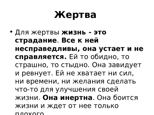 Жертва Для жертвы жизнь - это страдание . Все к ней несправедливы, она устает и не  справляется. Ей то обидно, то страшно, то стыдно. Она завидует и ревнует. Ей не хватает ни сил, ни времени, ни желания сделать что-то для улучшения своей жизни. Она инертна . Она боится жизни и ждет от нее только плохого. 
