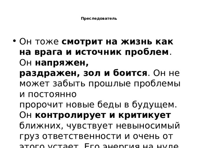   Преследователь    Он тоже смотрит на жизнь как на врага и источник проблем . Он напряжен,  раздражен, зол и боится . Он не может забыть прошлые проблемы и постоянно  пророчит новые беды в будущем. Он контролирует и критикует ближних, чувствует невыносимый груз ответственности и очень от этого устает. Его энергия на нуле. 