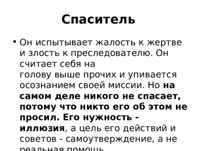 Спаситель Он испытывает жалость к жертве и злость к преследователю. Он считает себя на  голову выше прочих и упивается осознанием своей миссии. Но на самом деле никого не спасает, потому что никто его об этом не просил. Его нужность - иллюзия , а цель его действий и советов - самоутверждение, а не реальная помощь. 