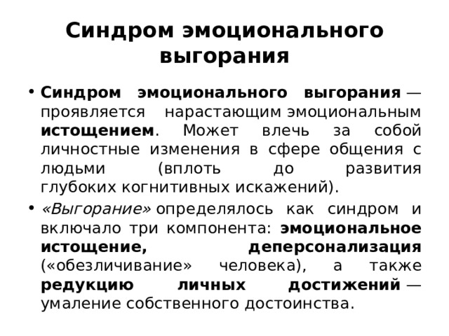 Синдром эмоционального выгорания Синдром эмоционального выгорания  — проявляется нарастающим эмоциональным истощением . Может влечь за собой личностные изменения в сфере общения с людьми (вплоть до развития глубоких когнитивных искажений). «Выгорание»  определялось как синдром и включало три компонента: эмоциональное истощение, деперсонализация («обезличивание» человека), а также редукцию личных достижений  — умаление собственного достоинства. 