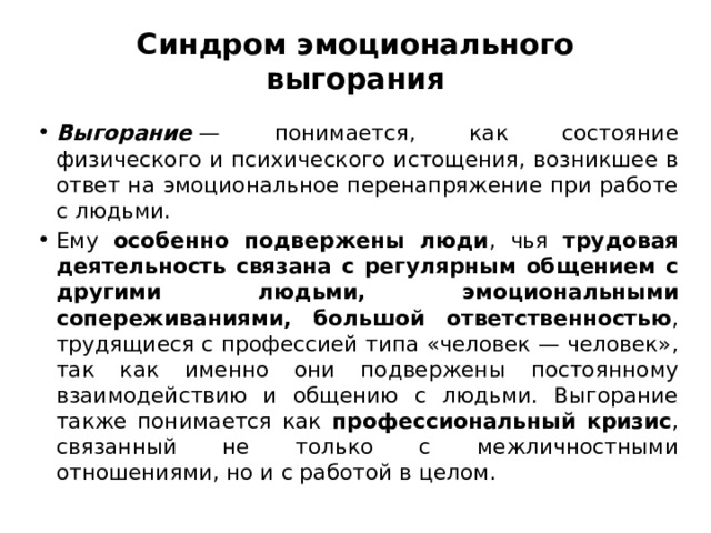 Синдром эмоционального выгорания Выгорание  — понимается, как состояние физического и психического истощения, возникшее в ответ на эмоциональное перенапряжение при работе с людьми. Ему особенно подвержены люди , чья трудовая деятельность связана с регулярным общением с другими людьми, эмоциональными сопереживаниями, большой ответственностью , трудящиеся с профессией типа «человек — человек», так как именно они подвержены постоянному взаимодействию и общению с людьми. Выгорание также понимается как профессиональный кризис , связанный не только с межличностными отношениями, но и с работой в целом. 