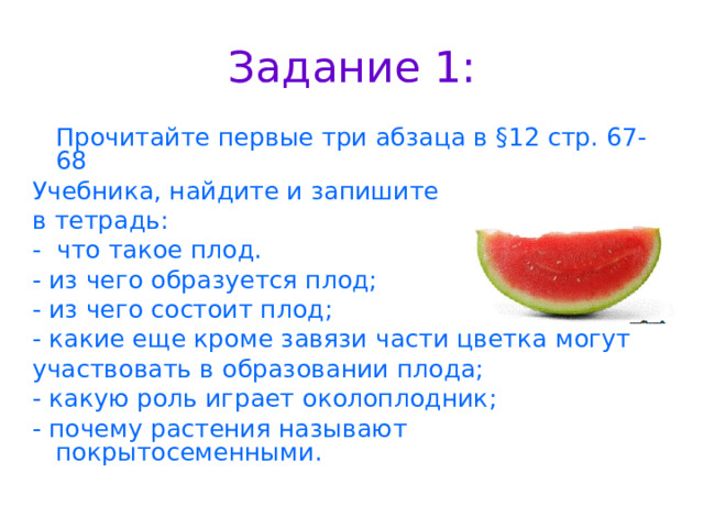 Задание 1:  Прочитайте первые три абзаца в §12 стр. 67-68 Учебника, найдите и запишите в тетрадь: - что такое плод. - из чего образуется плод; - из чего состоит плод; - какие еще кроме завязи части цветка могут участвовать в образовании плода; - какую роль играет околоплодник; - почему растения называют покрытосеменными. 