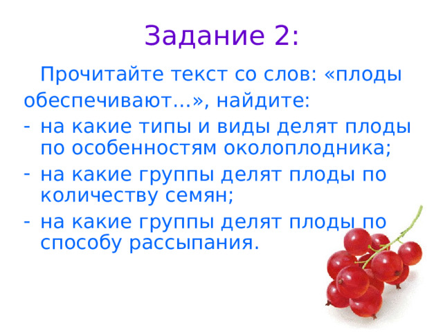 Задание 2:  Прочитайте текст со слов: «плоды обеспечивают…», найдите: на какие типы и виды делят плоды по особенностям околоплодника; на какие группы делят плоды по количеству семян; на какие группы делят плоды по способу рассыпания. 