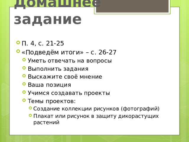 Домашнее задание П. 4, с. 21-25 «Подведём итоги» – с. 26-27 Уметь отвечать на вопросы Выполнить задания Выскажите своё мнение Ваша позиция Учимся создавать проекты Темы проектов: Уметь отвечать на вопросы Выполнить задания Выскажите своё мнение Ваша позиция Учимся создавать проекты Темы проектов: Создание коллекции рисунков (фотографий) Плакат или рисунок в защиту дикорастущих растений Создание коллекции рисунков (фотографий) Плакат или рисунок в защиту дикорастущих растений Создание коллекции рисунков (фотографий) Плакат или рисунок в защиту дикорастущих растений 