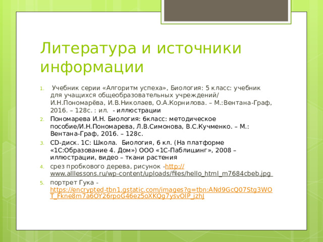 Литература и источники информации  Учебник серии «Алгоритм успеха», Биология: 5 класс: учебник для учащихся общеобразовательных учреждений/ И.Н.Пономарёва, И.В.Николаев, О.А.Корнилова. – М.:Вентана-Граф, 2016. – 128с. : ил. - иллюстрации Пономарева И.Н. Биология: 6класс: методическое пособие/И.Н.Пономарева, Л.В.Симонова, В.С.Кучменко. – М.: Вентана-Граф, 2016. – 128с. CD-диск. 1С: Школа. Биология, 6 кл. (На платформе «1С:Образование 4. Дом») ООО «1С-Паблишинг», 2008 – иллюстрации, видео – ткани растения срез пробкового дерева, рисунок - http :// www.alllessons.ru/wp-content/uploads/files/hello_html_m7684cbeb.jpg  портрет Гука - https://encrypted-tbn1.gstatic.com/images?q=tbn:ANd9GcQ07Stg3WOT_Fkne8m7a6OY26rpoG46ez5oXKQg7ysvOlP_jzhJ  