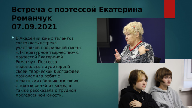 Встреча с поэтессой Екатерина Романчук  07.09.2021 В Академии юных талантов состоялась встреча участников профильной смены «Литературное творчество» с поэтессой Екатериной Романчук. Поэтесса поделилась с аудиторией своей творческой биографией, познакомила ребят с печатными сборниками своих стихотворений и сказок, а также рассказала о трудной послевоенной юности. 