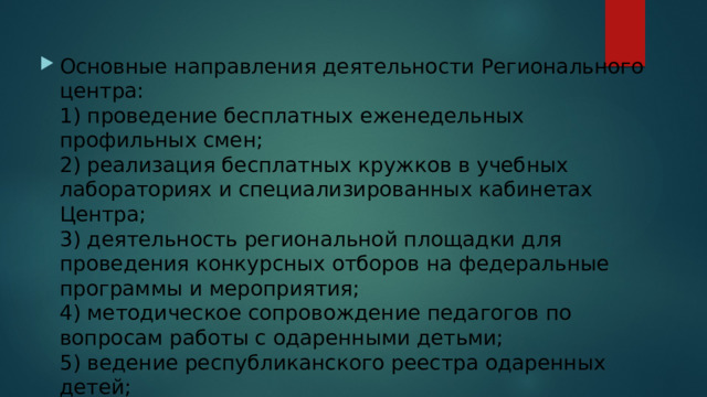 Основные направления деятельности Регионального центра:  1) проведение бесплатных еженедельных профильных смен;  2) реализация бесплатных кружков в учебных лабораториях и специализированных кабинетах Центра;  3) деятельность региональной площадки для проведения конкурсных отборов на федеральные программы и мероприятия;  4) методическое сопровождение педагогов по вопросам работы с одаренными детьми;  5) ведение республиканского реестра одаренных детей;  6) организация и проведение ВсОШ в республике;  7) реализация проектов Образовательного центра «Сириус» с вовлечением в них обучающихся республики. 