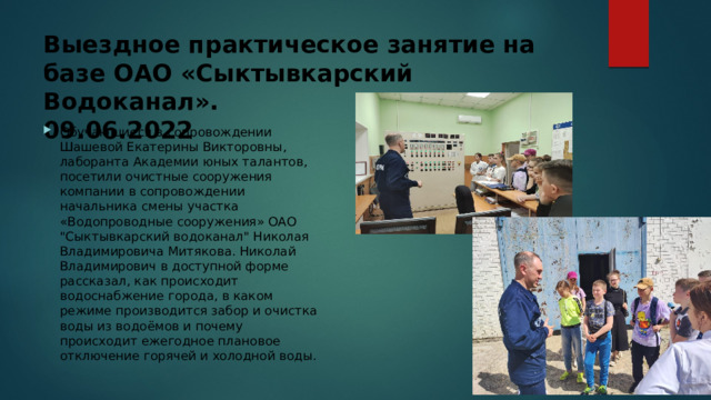 Выездное практическое занятие на базе ОАО «Сыктывкарский Водоканал».  09.06.2022 Обучающиеся в сопровождении Шашевой Екатерины Викторовны, лаборанта Академии юных талантов, посетили очистные сооружения компании в сопровождении начальника смены участка «Водопроводные сооружения» ОАО 