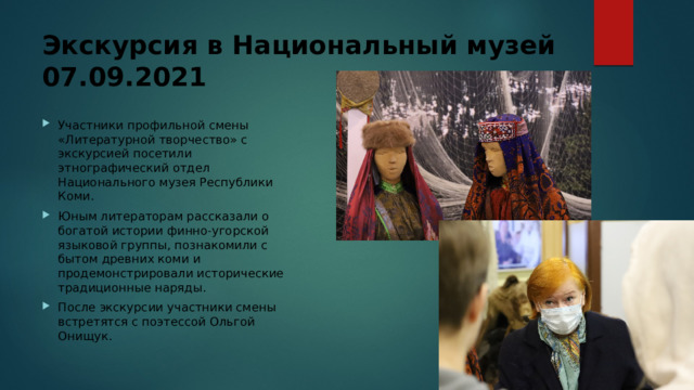Экскурсия в Национальный музей  07.09.2021 Участники профильной смены «Литературной творчество» с экскурсией посетили этнографический отдел Национального музея Республики Коми. Юным литераторам рассказали о богатой истории финно-угорской языковой группы, познакомили с бытом древних коми и продемонстрировали исторические традиционные наряды. После экскурсии участники смены встретятся с поэтессой Ольгой Онищук.    