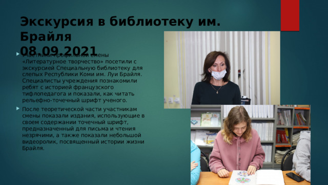 Экскурсия в библиотеку им. Брайля  08.09.2021 Участники профильной смены «Литературное творчество» посетили с экскурсией Специальную библиотеку для слепых Республики Коми им. Луи Брайля. Специалисты учреждения познакомили ребят с историей французского тифлопедагога и показали, как читать рельефно-точечный шрифт ученого. После теоретической части участникам смены показали издания, использующие в своем содержании точечный шрифт, предназначенный для письма и чтения незрячими, а также показали небольшой видеоролик, посвященный истории жизни Брайля.    