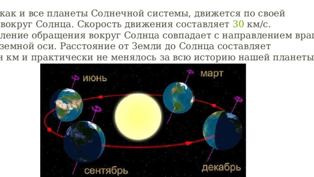 Земля, как и все планеты Солнечной системы, движется по своей орбите вокруг Солнца. Скорость движения составляет  30  км/с. Направление обращения вокруг Солнца совпадает с направлением вращения вокруг земной оси. Расстояние от Земли до Солнца составляет  150  млн км и практически не менялось за всю историю нашей планеты.  