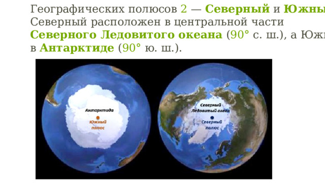 Географических полюсов  2  —  Северный  и  Южный . Северный расположен в центральной части  Северного Ледовитого океана  ( 90°  с. ш.), а Южный — в  Антарктиде  ( 90°  ю. ш.).  