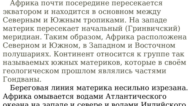  Африка почти посередине пересекается экватором и находится в основном между Северным и Южным тропиками. На западе материк пересекает начальный (Гринвичский) меридиан. Таким образом, Африка расположена в Северном и Южном, в Западном и Восточном полушариях. Континент относится к группе так называемых южных материков, которые в своём геологическом прошлом являлись частями Гондваны.   Береговая линия материка несильно изрезана. Африка омывается водами Атлантического океана на западе и севере и водами Индийского океана на востоке. Атлантический океан на западном побережье образует единственный крупный залив —  Гвинейский .  