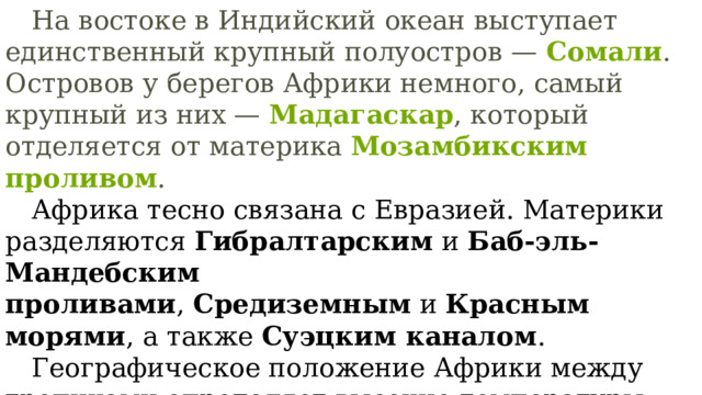  На востоке в Индийский океан выступает единственный крупный полуостров —  Сомали . Островов у берегов Африки немного, самый крупный из них —  Мадагаскар , который отделяется от материка  Мозамбикским проливом .  Африка тесно связана с Евразией. Материки разделяются  Гибралтарским  и  Баб-эль-Мандебским проливами ,  Средиземным  и  Красным морями , а также  Суэцким каналом .  Географическое положение Африки между тропиками определяет высокие температуры воздуха на большей части материка. 